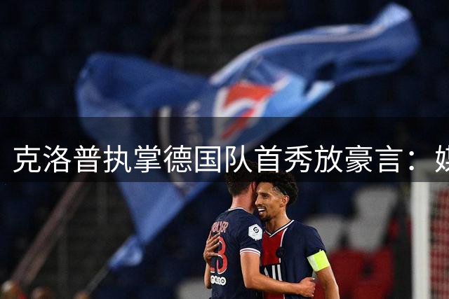 克洛普执掌德国队首秀放豪言：媒体越界就辞职 剑指世界杯冠军
